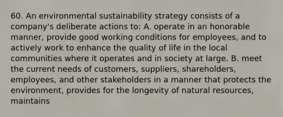 60. An environmental sustainability strategy consists of a company's deliberate actions to: A. operate in an honorable manner, provide good working conditions for employees, and to actively work to enhance the quality of life in the local communities where it operates and in society at large. B. meet the current needs of customers, suppliers, shareholders, employees, and other stakeholders in a manner that protects the environment, provides for the longevity of natural resources, maintains