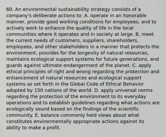 60. An environmental sustainability strategy consists of a company's deliberate actions to: A. operate in an honorable manner, provide good working conditions for employees, and to actively work to enhance the quality of life in the local communities where it operates and in society at large. B. meet the current needs of customers, suppliers, shareholders, employees, and other stakeholders in a manner that protects the environment, provides for the longevity of natural resources, maintains ecological support systems for future generations, and guards against ultimate endangerment of the planet. C. apply ethical principles of right and wrong regarding the protection and enhancement of natural resources and ecological support systems as set forth in the Global Code of Ethical Behavior adopted by 150 nations of the world. D. apply universal norms regarding the protection of the environment to its everyday operations and to establish guidelines regarding what actions are ecologically sound based on the findings of the scientific community. E. balance commonly held views about what constitutes environmentally appropriate actions against its ability to make a profit.