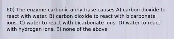 60) The enzyme carbonic anhydrase causes A) carbon dioxide to react with water. B) carbon dioxide to react with bicarbonate ions. C) water to react with bicarbonate ions. D) water to react with hydrogen ions. E) none of the above