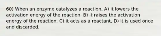 60) When an enzyme catalyzes a reaction, A) it lowers the activation energy of the reaction. B) it raises the activation energy of the reaction. C) it acts as a reactant. D) it is used once and discarded.