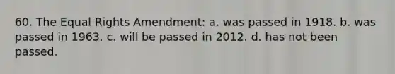 60. The Equal Rights Amendment: a. was passed in 1918. b. was passed in 1963. c. will be passed in 2012. d. has not been passed.