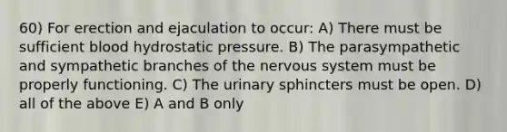 60) For erection and ejaculation to occur: A) There must be sufficient blood hydrostatic pressure. B) The parasympathetic and sympathetic branches of the <a href='https://www.questionai.com/knowledge/kThdVqrsqy-nervous-system' class='anchor-knowledge'>nervous system</a> must be properly functioning. C) The urinary sphincters must be open. D) all of the above E) A and B only