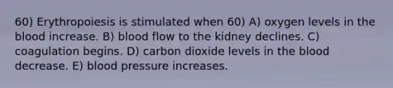 60) Erythropoiesis is stimulated when 60) A) oxygen levels in the blood increase. B) blood flow to the kidney declines. C) coagulation begins. D) carbon dioxide levels in the blood decrease. E) blood pressure increases.