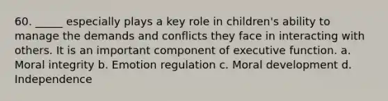 60. _____ especially plays a key role in children's ability to manage the demands and conflicts they face in interacting with others. It is an important component of executive function. a. Moral integrity b. Emotion regulation c. Moral development d. Independence