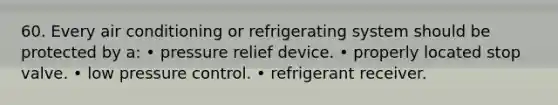 60. Every air conditioning or refrigerating system should be protected by a: • pressure relief device. • properly located stop valve. • low pressure control. • refrigerant receiver.