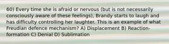 60) Every time she is afraid or nervous (but is not necessarily consciously aware of these feelings), Brandy starts to laugh and has difficulty controlling her laughter. This is an example of what Freudian defence mechanism? A) Displacement B) Reaction-formation C) Denial D) Sublimation