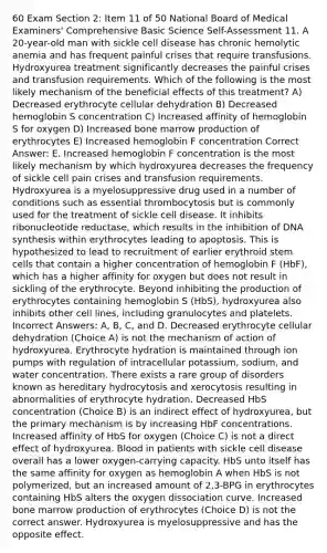 60 Exam Section 2: Item 11 of 50 National Board of Medical Examiners' Comprehensive Basic Science Self-Assessment 11. A 20-year-old man with sickle cell disease has chronic hemolytic anemia and has frequent painful crises that require transfusions. Hydroxyurea treatment significantly decreases the painful crises and transfusion requirements. Which of the following is the most likely mechanism of the beneficial effects of this treatment? A) Decreased erythrocyte cellular dehydration B) Decreased hemoglobin S concentration C) Increased affinity of hemoglobin S for oxygen D) Increased bone marrow production of erythrocytes E) Increased hemoglobin F concentration Correct Answer: E. Increased hemoglobin F concentration is the most likely mechanism by which hydroxyurea decreases the frequency of sickle cell pain crises and transfusion requirements. Hydroxyurea is a myelosuppressive drug used in a number of conditions such as essential thrombocytosis but is commonly used for the treatment of sickle cell disease. It inhibits ribonucleotide reductase, which results in the inhibition of DNA synthesis within erythrocytes leading to apoptosis. This is hypothesized to lead to recruitment of earlier erythroid stem cells that contain a higher concentration of hemoglobin F (HbF), which has a higher affinity for oxygen but does not result in sickling of the erythrocyte. Beyond inhibiting the production of erythrocytes containing hemoglobin S (HbS), hydroxyurea also inhibits other cell lines, including granulocytes and platelets. Incorrect Answers: A, B, C, and D. Decreased erythrocyte cellular dehydration (Choice A) is not the mechanism of action of hydroxyurea. Erythrocyte hydration is maintained through ion pumps with regulation of intracellular potassium, sodium, and water concentration. There exists a rare group of disorders known as hereditary hydrocytosis and xerocytosis resulting in abnormalities of erythrocyte hydration. Decreased HbS concentration (Choice B) is an indirect effect of hydroxyurea, but the primary mechanism is by increasing HbF concentrations. Increased affinity of HbS for oxygen (Choice C) is not a direct effect of hydroxyurea. Blood in patients with sickle cell disease overall has a lower oxygen-carrying capacity. HbS unto itself has the same affinity for oxygen as hemoglobin A when HbS is not polymerized, but an increased amount of 2,3-BPG in erythrocytes containing HbS alters the oxygen dissociation curve. Increased bone marrow production of erythrocytes (Choice D) is not the correct answer. Hydroxyurea is myelosuppressive and has the opposite effect.