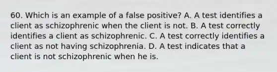 60. Which is an example of a false positive? A. A test identifies a client as schizophrenic when the client is not. B. A test correctly identifies a client as schizophrenic. C. A test correctly identifies a client as not having schizophrenia. D. A test indicates that a client is not schizophrenic when he is.