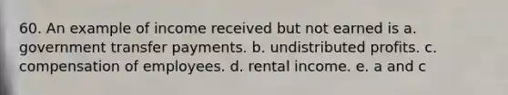 60. An example of income received but not earned is a. government transfer payments. b. undistributed profits. c. compensation of employees. d. rental income. e. a and c