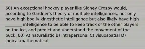 60) An exceptional hockey player like Sidney Crosby would, according to Gardner's theory of multiple intelligences, not only have high bodily kinesthetic intelligence but also likely have high ________ intelligence to be able to keep track of the other players on the ice, and predict and understand the movement of the puck. 60) A) naturalistic B) intrapersonal C) visuospatial D) logical-mathematical