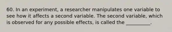 60. In an experiment, a researcher manipulates one variable to see how it affects a second variable. The second variable, which is observed for any possible effects, is called the __________.