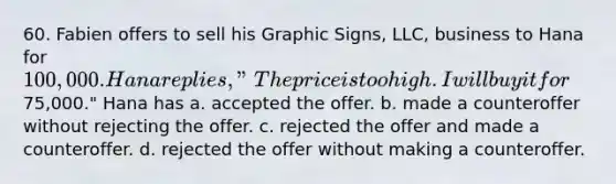 60. Fabien offers to sell his Graphic Signs, LLC, business to Hana for 100,000. Hana replies, "The price is too high. I will buy it for75,000." Hana has a. ​accepted the offer. b. ​made a counteroffer without rejecting the offer. c. ​rejected the offer and made a counteroffer. d. ​rejected the offer without making a counteroffer.