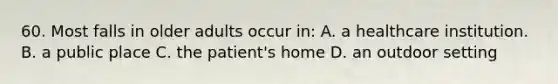 60. Most falls in older adults occur in: A. a healthcare institution. B. a public place C. the patient's home D. an outdoor setting