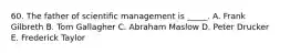 60. The father of scientific management is _____. A. Frank Gilbreth B. Tom Gallagher C. Abraham Maslow D. Peter Drucker E. Frederick Taylor