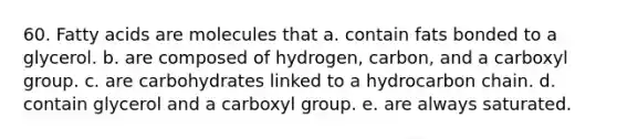 60. Fatty acids are molecules that a. contain fats bonded to a glycerol. b. are composed of hydrogen, carbon, and a carboxyl group. c. are carbohydrates linked to a hydrocarbon chain. d. contain glycerol and a carboxyl group. e. are always saturated.