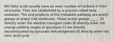 60) Fatty acids usually have an even number of carbons in their structures. They are catabolized by a process called beta-oxidation. The end products of the metabolic pathway are acetyl groups of acetyl CoA molecules. These acetyl groups _____. A) directly enter the electron transport chain B) directly enter the energy-yielding stages of glycolysis C) are directly decarboxylated by pyruvate dehydrogenase D) directly enter the citric acid cycle