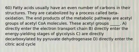 60) Fatty acids usually have an even number of carbons in their structures. They are catabolized by a process called beta-oxidation. The end products of the metabolic pathway are acetyl groups of acetyl CoA molecules. These acetyl groups _____. A) directly enter the electron transport chain B) directly enter the energy-yielding stages of glycolysis C) are directly decarboxylated by pyruvate dehydrogenase D) directly enter the citric acid cycle