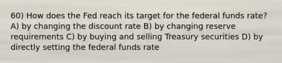 60) How does the Fed reach its target for the federal funds rate? A) by changing the discount rate B) by changing reserve requirements C) by buying and selling Treasury securities D) by directly setting the federal funds rate