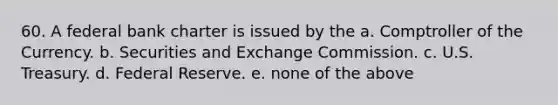 60. A federal bank charter is issued by the a. Comptroller of the Currency. b. Securities and Exchange Commission. c. U.S. Treasury. d. Federal Reserve. e. none of the above