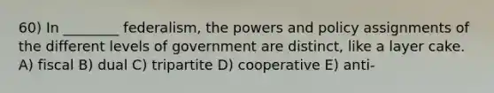 60) In ________ federalism, the powers and policy assignments of the different levels of government are distinct, like a layer cake. A) fiscal B) dual C) tripartite D) cooperative E) anti-