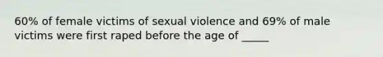 60% of female victims of sexual violence and 69% of male victims were first raped before the age of _____