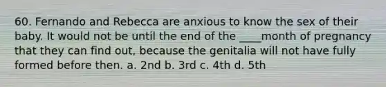 60. Fernando and Rebecca are anxious to know the sex of their baby. It would not be until the end of the ____month of pregnancy that they can find out, because the genitalia will not have fully formed before then. a. 2nd b. 3rd c. 4th d. 5th