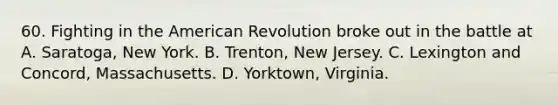 60. Fighting in the American Revolution broke out in the battle at A. Saratoga, New York. B. Trenton, New Jersey. C. Lexington and Concord, Massachusetts. D. Yorktown, Virginia.