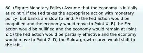 60. (Figure: Monetary Policy) Assume that the economy is initially at Point Y. If the Fed takes the appropriate action with monetary policy, but banks are slow to lend, A) the Fed action would be magnified and the economy would move to Point X. B) the Fed action would be nullified and the economy would remain at Point Y. C) the Fed action would be partially effective and the economy would move to Point Z. D) the Solow growth curve would shift to the left.