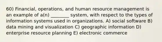 60) Financial, operations, and human resource management is an example of a(n) ________ system, with respect to the types of information systems used in organizations. A) social software B) data mining and visualization C) geographic information D) enterprise resource planning E) electronic commerce