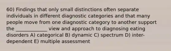 60) Findings that only small distinctions often separate individuals in different diagnostic categories and that many people move from one diagnostic category to another support the _____________ view and approach to diagnosing eating disorders A) categorical B) dynamic C) spectrum D) inter-dependent E) multiple assessment