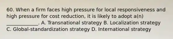 60. When a firm faces high pressure for local responsiveness and high pressure for cost reduction, it is likely to adopt a(n) _____________. A. Transnational strategy B. Localization strategy C. Global-standardization strategy D. International strategy