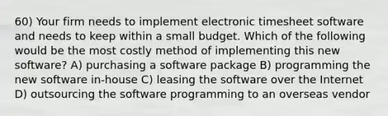 60) Your firm needs to implement electronic timesheet software and needs to keep within a small budget. Which of the following would be the most costly method of implementing this new software? A) purchasing a software package B) programming the new software in-house C) leasing the software over the Internet D) outsourcing the software programming to an overseas vendor