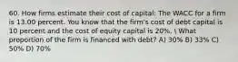 60. How firms estimate their cost of capital: The WACC for a firm is 13.00 percent. You know that the firm's cost of debt capital is 10 percent and the cost of equity capital is 20%.  What proportion of the firm is financed with debt? A) 30% B) 33% C) 50% D) 70%