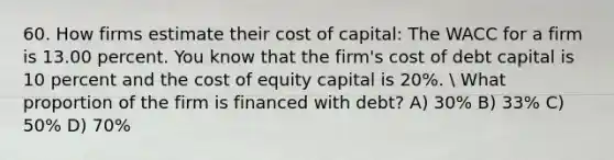 60. How firms estimate their cost of capital: The WACC for a firm is 13.00 percent. You know that the firm's cost of debt capital is 10 percent and the cost of equity capital is 20%.  What proportion of the firm is financed with debt? A) 30% B) 33% C) 50% D) 70%