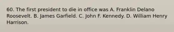 60. The first president to die in office was A. Franklin Delano Roosevelt. B. James Garfield. C. John F. Kennedy. D. William Henry Harrison.