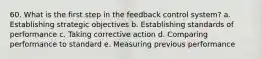 60. What is the first step in the feedback control system? a. Establishing strategic objectives b. Establishing standards of performance c. Taking corrective action d. Comparing performance to standard e. Measuring previous performance