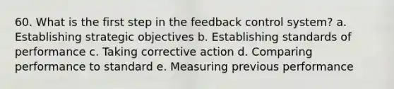 60. What is the first step in the feedback control system? a. Establishing strategic objectives b. Establishing standards of performance c. Taking corrective action d. Comparing performance to standard e. Measuring previous performance