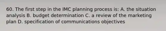 60. The first step in the IMC planning process is: A. the situation analysis B. budget determination C. a review of the marketing plan D. specification of communications objectives