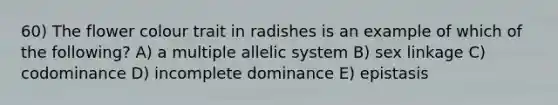 60) The flower colour trait in radishes is an example of which of the following? A) a multiple allelic system B) sex linkage C) codominance D) incomplete dominance E) epistasis