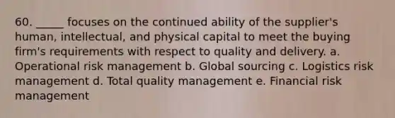 60. _____ focuses on the continued ability of the supplier's human, intellectual, and physical capital to meet the buying firm's requirements with respect to quality and delivery.​ a. ​Operational risk management b. ​Global sourcing c. Logistics risk management d. ​Total quality management e. ​Financial risk management