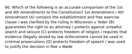 60. Which of the following is an accurate comparison of the 1st and 4th Amendments to the Constitution? 1st Amendment / 4th Amendment (A) contains the establishment and free exercise clause / was clarified by the ruling in Wisconsin v Yoder (B) guarantees the right to an attorney / protects against unlawful search and seizure (C) protects freedom of religion / requires that evidence illegally seized by law enforcement cannot be used in criminal prosecutions (D) protects freedom of speech / was used to justify the decision in Roe v Wade