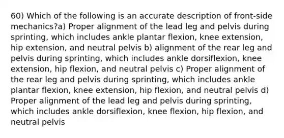 60) Which of the following is an accurate description of front-side mechanics?a) Proper alignment of the lead leg and pelvis during sprinting, which includes ankle plantar flexion, knee extension, hip extension, and neutral pelvis b) alignment of the rear leg and pelvis during sprinting, which includes ankle dorsiflexion, knee extension, hip flexion, and neutral pelvis c) Proper alignment of the rear leg and pelvis during sprinting, which includes ankle plantar flexion, knee extension, hip flexion, and neutral pelvis d) Proper alignment of the lead leg and pelvis during sprinting, which includes ankle dorsiflexion, knee flexion, hip flexion, and neutral pelvis