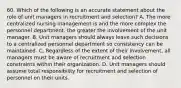 60. Which of the following is an accurate statement about the role of unit managers in recruitment and selection? A. The more centralized nursing management is and the more complex the personnel department, the greater the involvement of the unit manager. B. Unit managers should always leave such decisions to a centralized personnel department so consistency can be maintained. C. Regardless of the extent of their involvement, all managers must be aware of recruitment and selection constraints within their organization. D. Unit managers should assume total responsibility for recruitment and selection of personnel on their units.