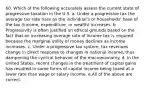 60. Which of the following accurately assess the current state of progressive taxation in the U.S. a. Under a progressive tax the average tax rate rises as the individual's or households' base of the tax (income, expenditure, or wealth) increases. b. Progressivity is often justified on ethical grounds based on the fact that an increasing average rate of income tax is required because the marginal utility of money declines as income increases. c. Under a progressive tax system, tax revenues change in direct response to changes in national income, thus dampening the cyclical behavior of the macroeconomy. d. In the United States, recent changes in the treatment of capital gains has resulted in some forms of capital income being taxed at a lower rate than wage or salary income. e.All of the above are correct.