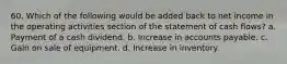 60. Which of the following would be added back to net income in the operating activities section of the statement of cash flows? a. Payment of a cash dividend. b. Increase in accounts payable. c. Gain on sale of equipment. d. Increase in inventory.