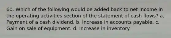 60. Which of the following would be added back to net income in the operating activities section of the statement of cash flows? a. Payment of a cash dividend. b. Increase in accounts payable. c. Gain on sale of equipment. d. Increase in inventory.