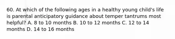 60. At which of the following ages in a healthy young child's life is parental anticipatory guidance about temper tantrums most helpful? A. 8 to 10 months B. 10 to 12 months C. 12 to 14 months D. 14 to 16 months