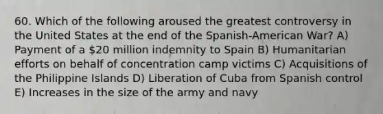 60. Which of the following aroused the greatest controversy in the United States at the end of the Spanish-American War? A) Payment of a 20 million indemnity to Spain B) Humanitarian efforts on behalf of concentration camp victims C) Acquisitions of the Philippine Islands D) Liberation of Cuba from Spanish control E) Increases in the size of the army and navy