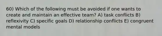 60) Which of the following must be avoided if one wants to create and maintain an effective team? A) task conflicts B) reflexivity C) specific goals D) relationship conflicts E) congruent mental models