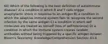 60) Which of the following is the best definition of autoimmune disease? A) a condition in which B and T cells trigger anaphylactic shock in response to an antigen B) a condition in which the adaptive immune system fails to recognize the second infection by the same antigen C) a condition in which self molecules are treated as nonself (loss of self-tolerance) D) a condition in which the immune system creates random antibodies without being triggered by a specific antigen Answer: Bloom's Taxonomy: Knowledge/Comprehension Section: 43.4